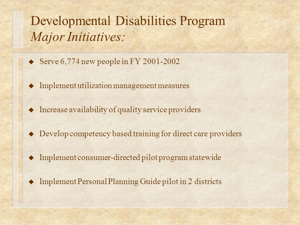 Developmental Disabilities Program Major Initiatives: u Serve 6,774 new people in FY u Implement utilization management measures u Increase availability of quality service providers u Develop competency based training for direct care providers u Implement consumer-directed pilot program statewide u Implement Personal Planning Guide pilot in 2 districts