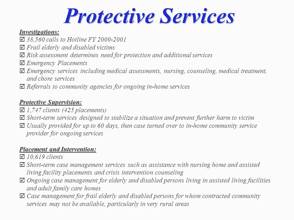 Protective Services Investigations: 38,560 calls to Hotline FY Frail elderly and disabled victims Risk assessment determines need for protection and additional services Emergency Placements Emergency services including medical assessments, nursing, counseling, medical treatment, and chore services Referrals to community agencies for ongoing in-home services Protective Supervision: 1,747 clients (425 placements) Short-term services designed to stabilize a situation and prevent further harm to victim Usually provided for up to 60 days, then case turned over to in-home community service provider for ongoing services Placement and Intervention: 10,619 clients Short-term case management services such as assistance with nursing home and assisted living facility placements and crisis intervention counseling Ongoing case management for elderly and disabled persons living in assisted living facilities and adult family care homes Case management for frail elderly and disabled persons for whom contracted community services may not be available, particularly in very rural areas