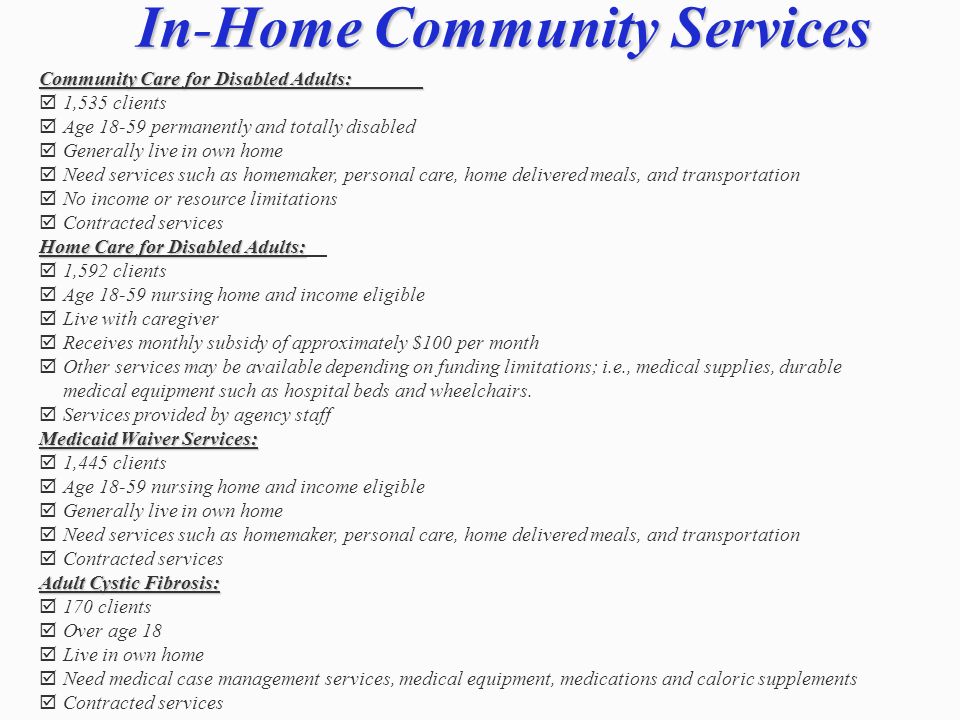 In-Home Community Services Community Care for Disabled Adults: 1,535 clients Age permanently and totally disabled Generally live in own home Need services such as homemaker, personal care, home delivered meals, and transportation No income or resource limitations Contracted services Home Care for Disabled Adults: 1,592 clients Age nursing home and income eligible Live with caregiver Receives monthly subsidy of approximately $100 per month Other services may be available depending on funding limitations; i.e., medical supplies, durable medical equipment such as hospital beds and wheelchairs.