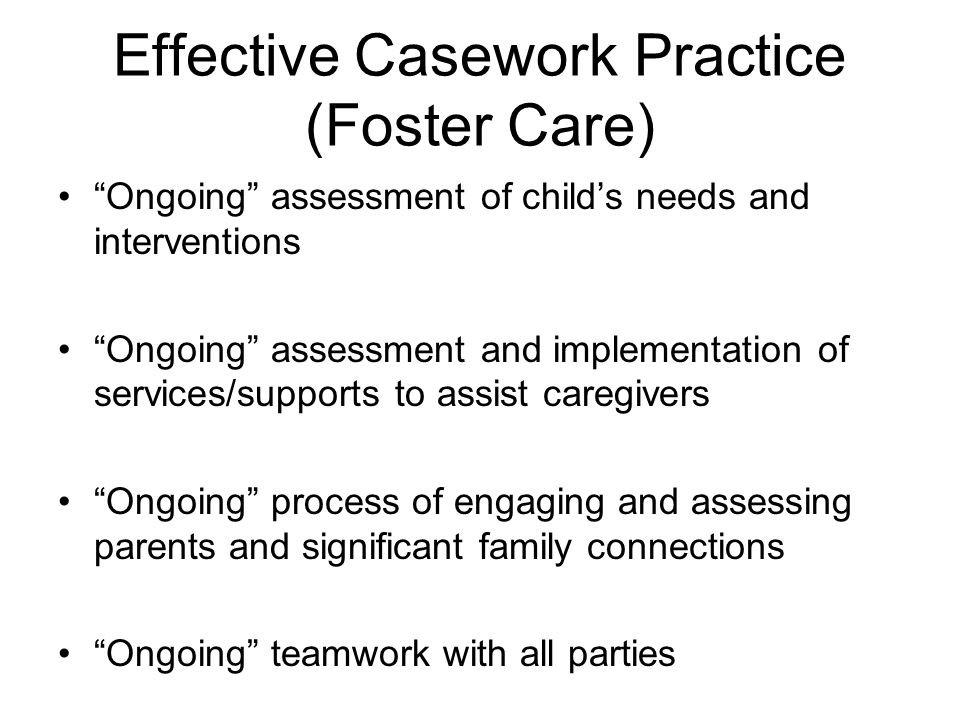 Effective Casework Practice (Foster Care) Ongoing assessment of childs needs and interventions Ongoing assessment and implementation of services/supports to assist caregivers Ongoing process of engaging and assessing parents and significant family connections Ongoing teamwork with all parties