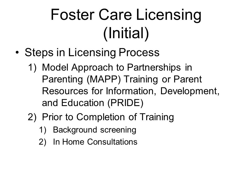 Foster Care Licensing (Initial) Steps in Licensing Process 1)Model Approach to Partnerships in Parenting (MAPP) Training or Parent Resources for Information, Development, and Education (PRIDE) 2)Prior to Completion of Training 1)Background screening 2)In Home Consultations