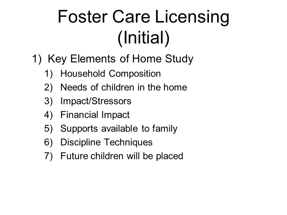 Foster Care Licensing (Initial) 1)Key Elements of Home Study 1)Household Composition 2)Needs of children in the home 3)Impact/Stressors 4)Financial Impact 5)Supports available to family 6)Discipline Techniques 7)Future children will be placed