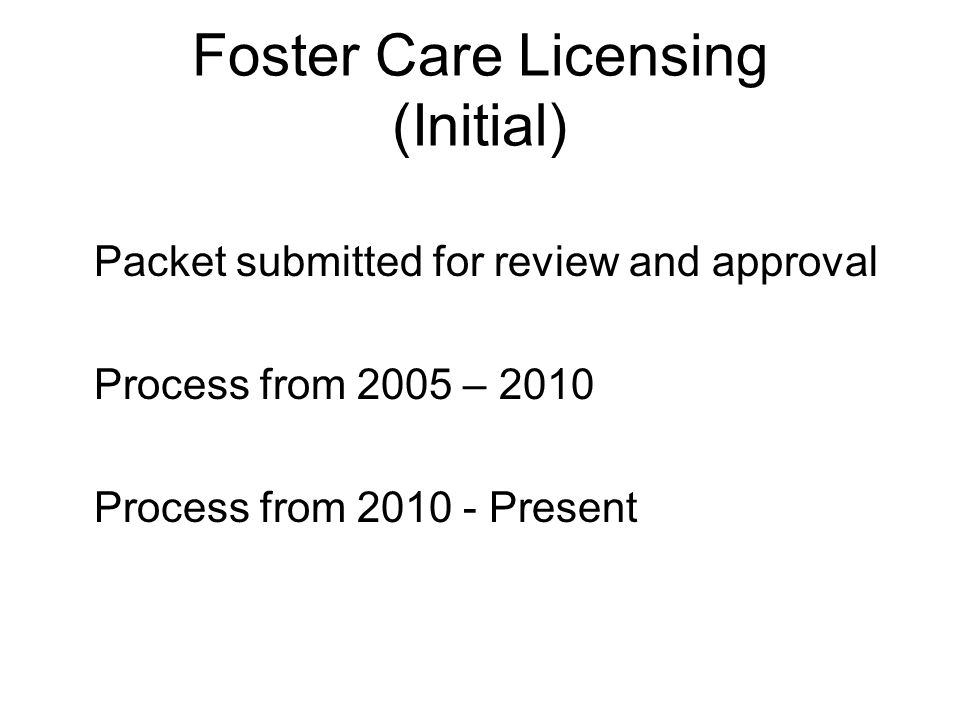 Foster Care Licensing (Initial) Packet submitted for review and approval Process from 2005 – 2010 Process from Present