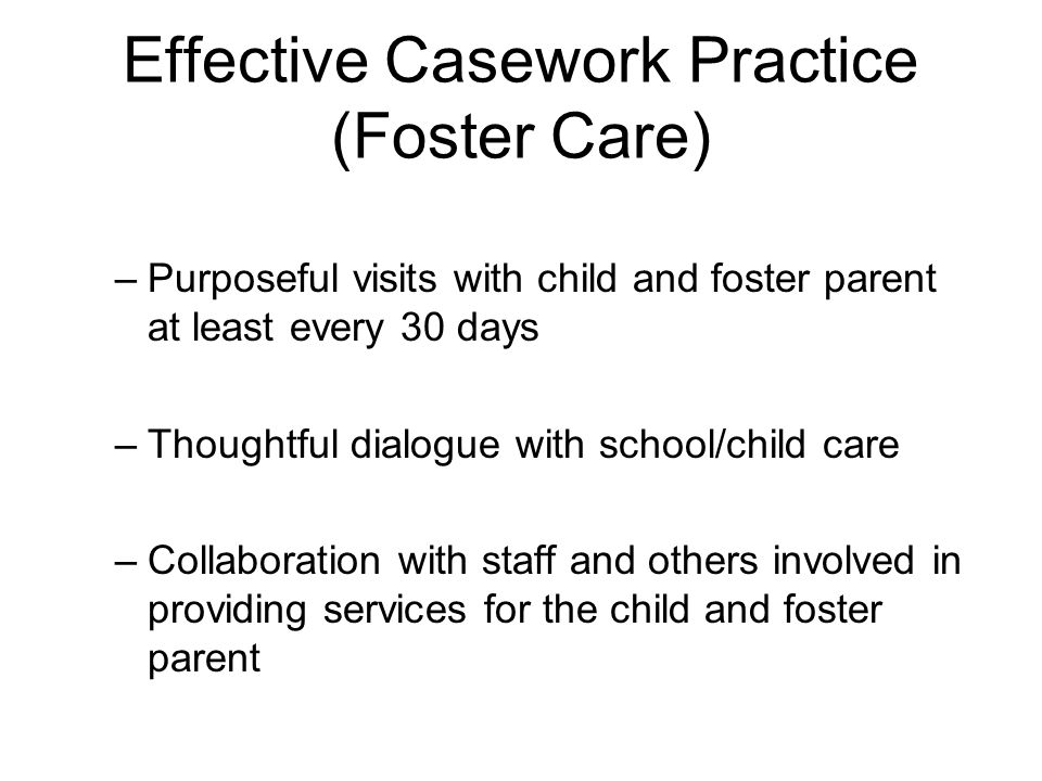 Effective Casework Practice (Foster Care) –Purposeful visits with child and foster parent at least every 30 days –Thoughtful dialogue with school/child care –Collaboration with staff and others involved in providing services for the child and foster parent