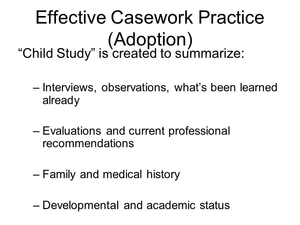 Effective Casework Practice (Adoption) Child Study is created to summarize: –Interviews, observations, whats been learned already –Evaluations and current professional recommendations –Family and medical history –Developmental and academic status