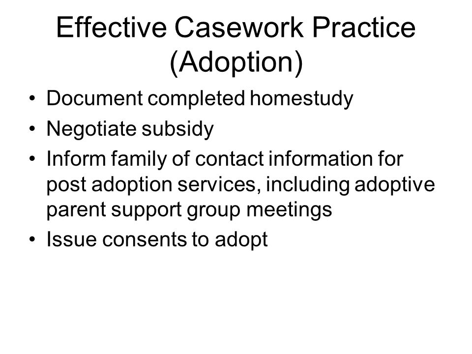 Effective Casework Practice (Adoption) Document completed homestudy Negotiate subsidy Inform family of contact information for post adoption services, including adoptive parent support group meetings Issue consents to adopt