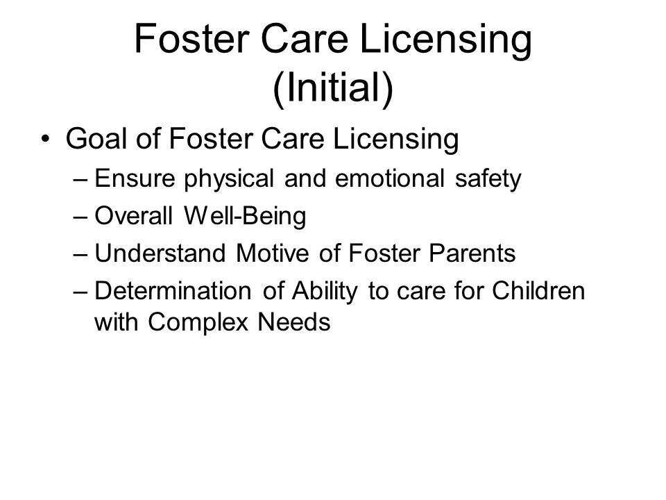 Foster Care Licensing (Initial) Goal of Foster Care Licensing –Ensure physical and emotional safety –Overall Well-Being –Understand Motive of Foster Parents –Determination of Ability to care for Children with Complex Needs