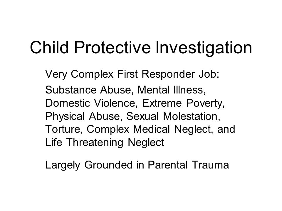Child Protective Investigation Very Complex First Responder Job: Substance Abuse, Mental Illness, Domestic Violence, Extreme Poverty, Physical Abuse, Sexual Molestation, Torture, Complex Medical Neglect, and Life Threatening Neglect Largely Grounded in Parental Trauma