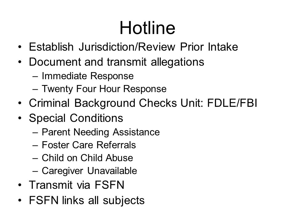 Hotline Establish Jurisdiction/Review Prior Intake Document and transmit allegations –Immediate Response –Twenty Four Hour Response Criminal Background Checks Unit: FDLE/FBI Special Conditions –Parent Needing Assistance –Foster Care Referrals –Child on Child Abuse –Caregiver Unavailable Transmit via FSFN FSFN links all subjects