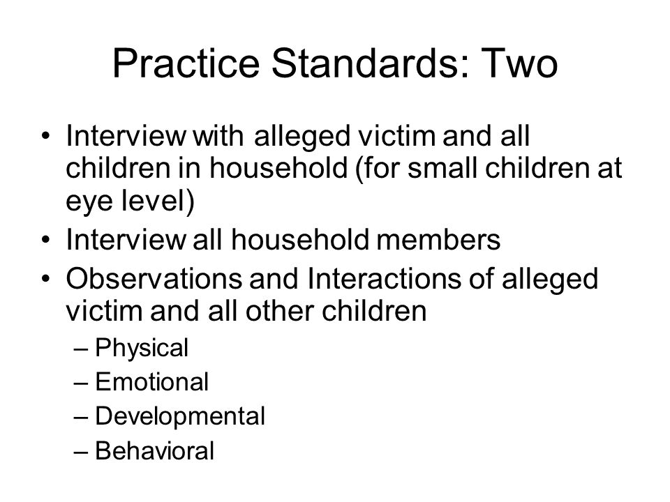 Practice Standards: Two Interview with alleged victim and all children in household (for small children at eye level) Interview all household members Observations and Interactions of alleged victim and all other children –Physical –Emotional –Developmental –Behavioral