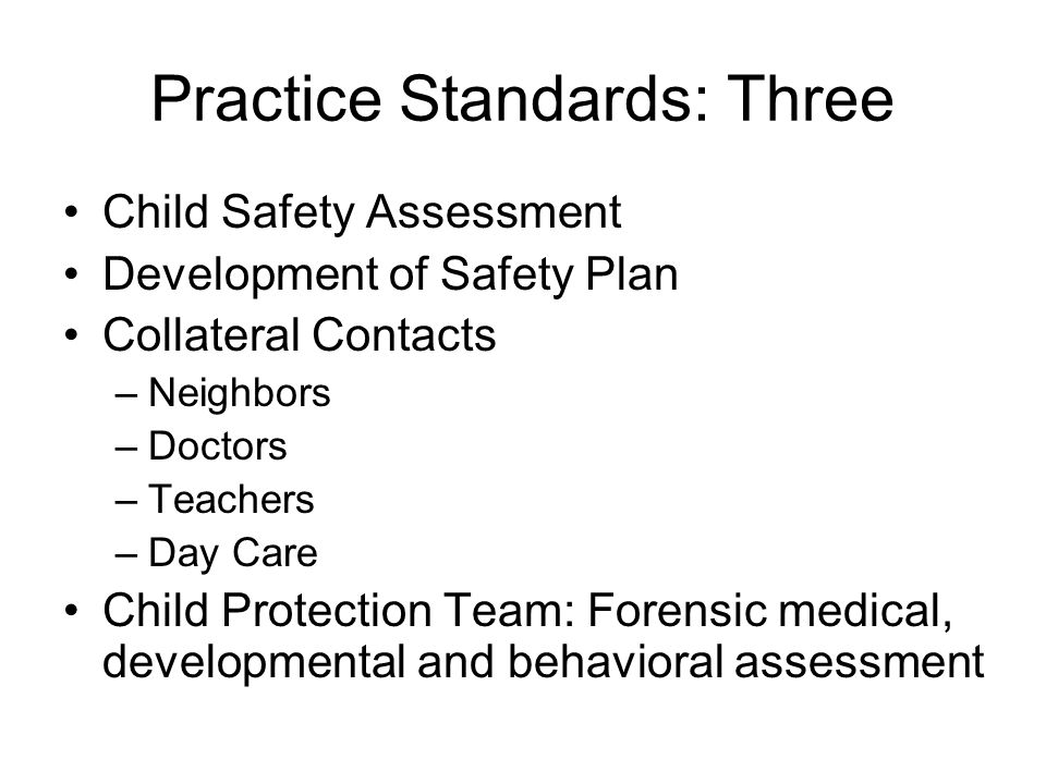 Practice Standards: Three Child Safety Assessment Development of Safety Plan Collateral Contacts –Neighbors –Doctors –Teachers –Day Care Child Protection Team: Forensic medical, developmental and behavioral assessment