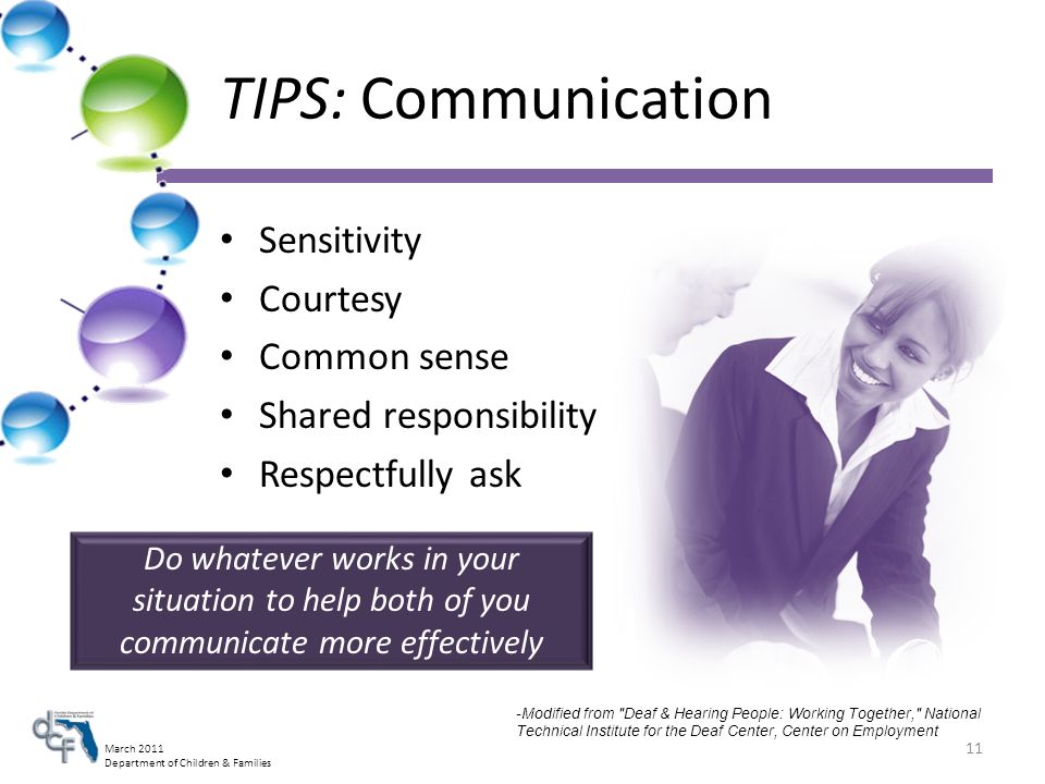 March 2011 Department of Children & Families TIPS: Communication Sensitivity Courtesy Common sense Shared responsibility Respectfully ask Do whatever works in your situation to help both of you communicate more effectively -Modified from Deaf & Hearing People: Working Together, National Technical Institute for the Deaf Center, Center on Employment 11