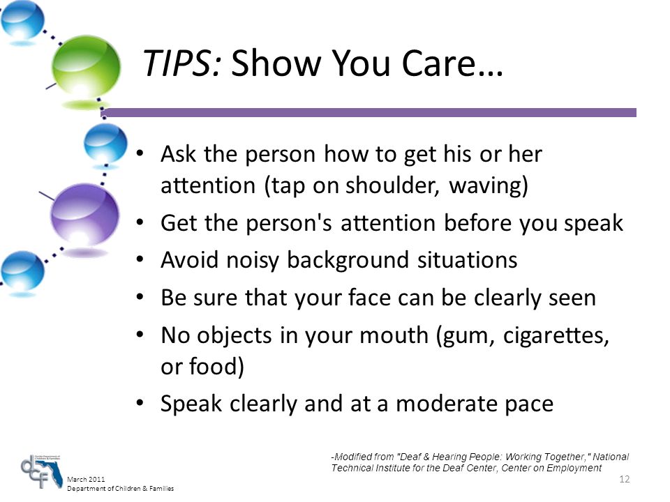 March 2011 Department of Children & Families TIPS: Show You Care… Ask the person how to get his or her attention (tap on shoulder, waving) Get the person s attention before you speak Avoid noisy background situations Be sure that your face can be clearly seen No objects in your mouth (gum, cigarettes, or food) Speak clearly and at a moderate pace 12 -Modified from Deaf & Hearing People: Working Together, National Technical Institute for the Deaf Center, Center on Employment