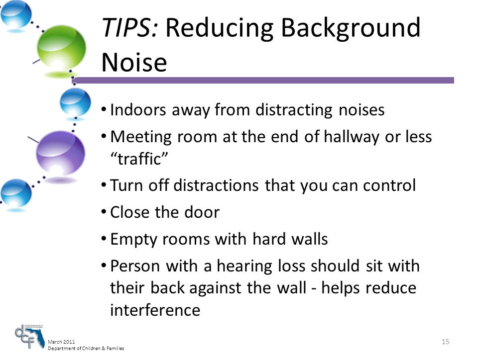 March 2011 Department of Children & Families Indoors away from distracting noises Meeting room at the end of hallway or less traffic Turn off distractions that you can control Close the door Empty rooms with hard walls Person with a hearing loss should sit with their back against the wall - helps reduce interference 15 TIPS: Reducing Background Noise
