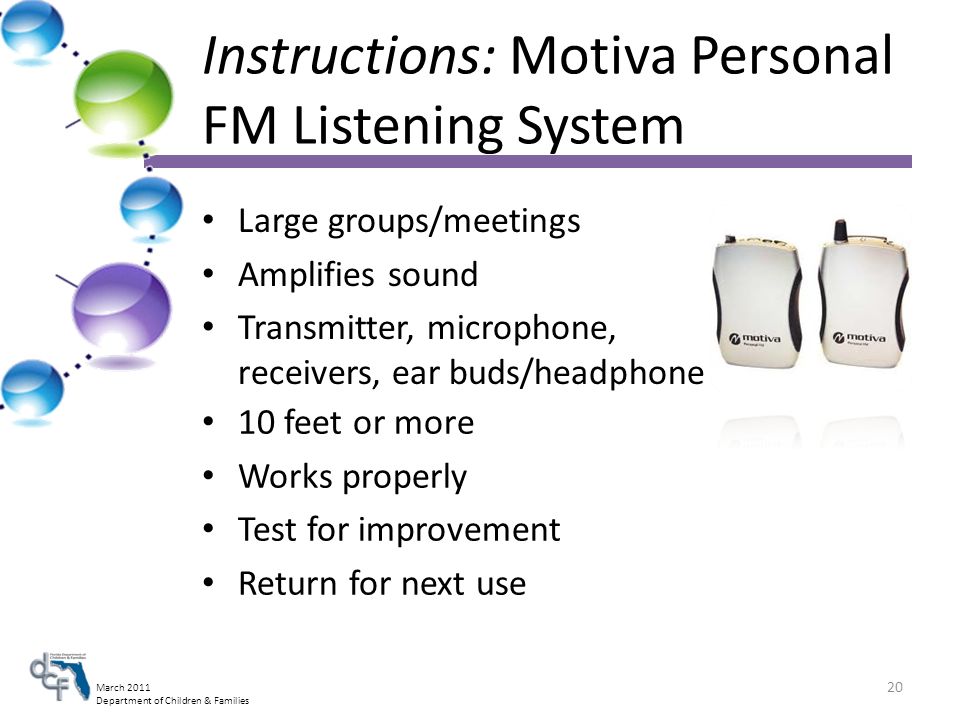 March 2011 Department of Children & Families Instructions: Motiva Personal FM Listening System Large groups/meetings Amplifies sound Transmitter, microphone, receivers, ear buds/headphone 10 feet or more Works properly Test for improvement Return for next use 20