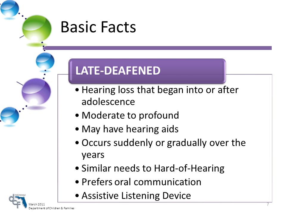 March 2011 Department of Children & Families Basic Facts Hearing loss that began into or after adolescence Moderate to profound May have hearing aids Occurs suddenly or gradually over the years Similar needs to Hard-of-Hearing Prefers oral communication Assistive Listening Device LATE-DEAFENED 7