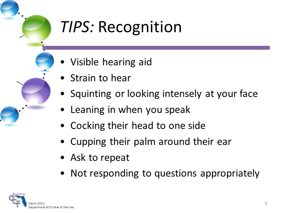 March 2011 Department of Children & Families TIPS: Recognition Visible hearing aid Strain to hear Squinting or looking intensely at your face Leaning in when you speak Cocking their head to one side Cupping their palm around their ear Ask to repeat Not responding to questions appropriately 8