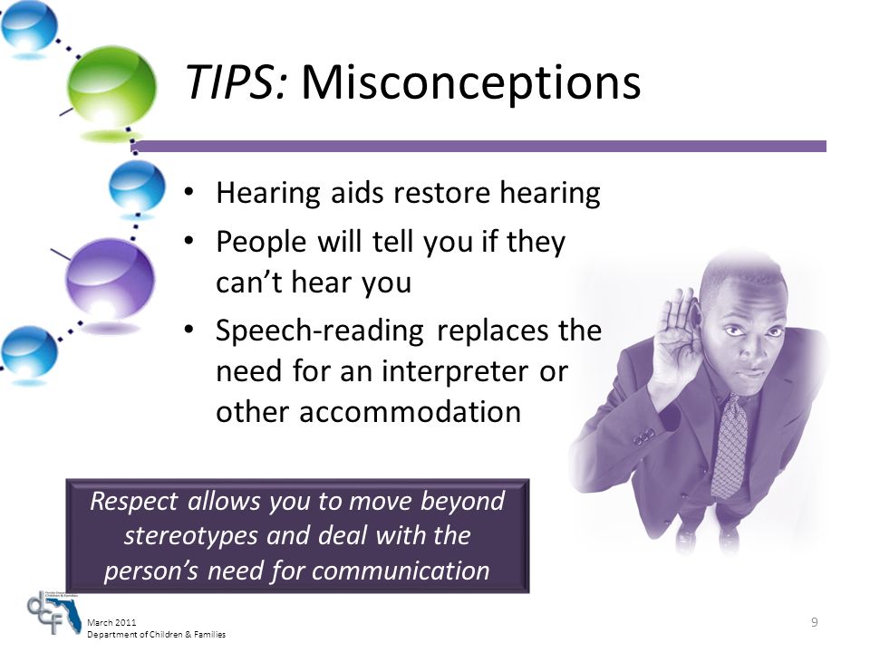March 2011 Department of Children & Families TIPS: Misconceptions Hearing aids restore hearing People will tell you if they cant hear you Speech-reading replaces the need for an interpreter or other accommodation Respect allows you to move beyond stereotypes and deal with the persons need for communication 9