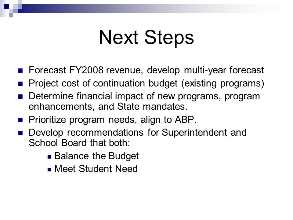 Next Steps Forecast FY2008 revenue, develop multi-year forecast Project cost of continuation budget (existing programs) Determine financial impact of new programs, program enhancements, and State mandates.
