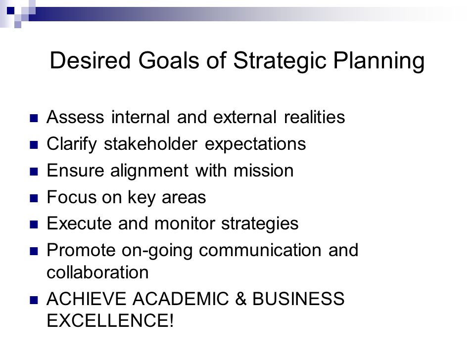 Desired Goals of Strategic Planning Assess internal and external realities Clarify stakeholder expectations Ensure alignment with mission Focus on key areas Execute and monitor strategies Promote on-going communication and collaboration ACHIEVE ACADEMIC & BUSINESS EXCELLENCE!