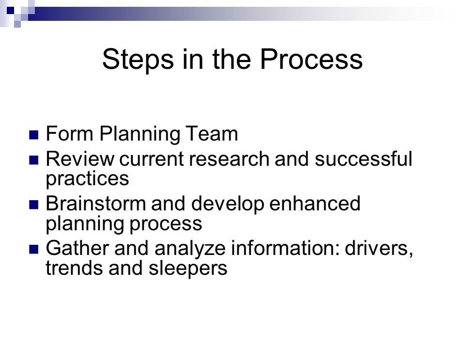 Steps in the Process Form Planning Team Review current research and successful practices Brainstorm and develop enhanced planning process Gather and analyze information: drivers, trends and sleepers