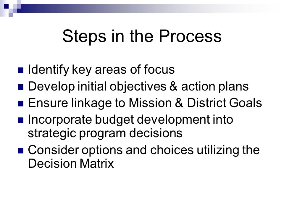 Steps in the Process Identify key areas of focus Develop initial objectives & action plans Ensure linkage to Mission & District Goals Incorporate budget development into strategic program decisions Consider options and choices utilizing the Decision Matrix