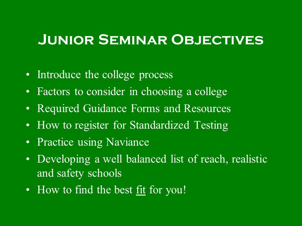 Junior Seminar Objectives Introduce the college process Factors to consider in choosing a college Required Guidance Forms and Resources How to register for Standardized Testing Practice using Naviance Developing a well balanced list of reach, realistic and safety schools How to find the best fit for you!