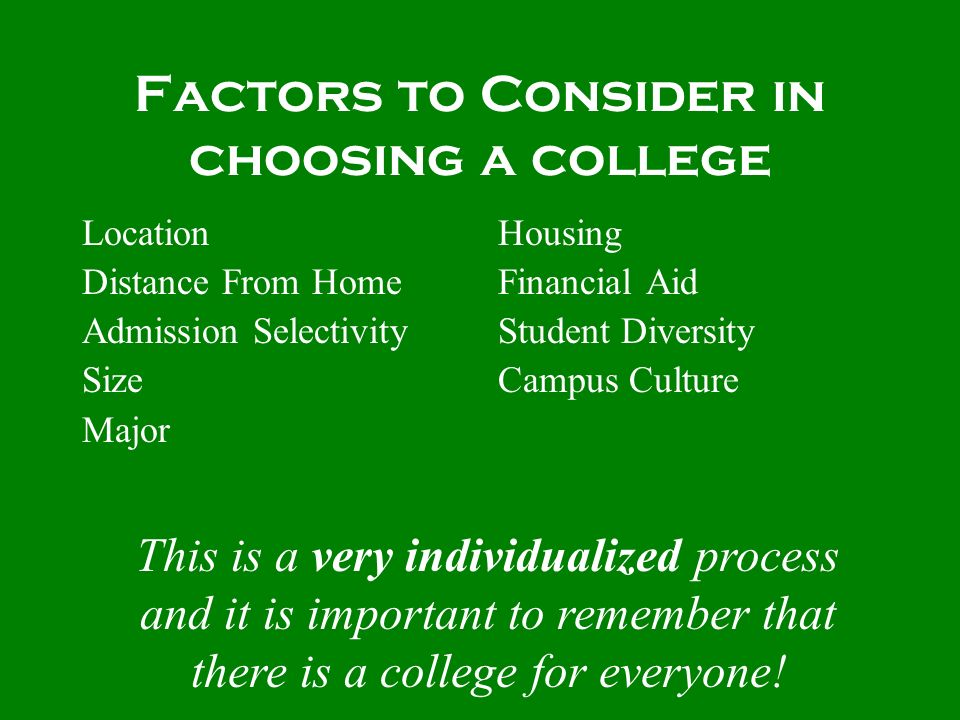 Factors to Consider in choosing a college Location Distance From Home Admission Selectivity Size Major Housing Financial Aid Student Diversity Campus Culture This is a very individualized process and it is important to remember that there is a college for everyone!