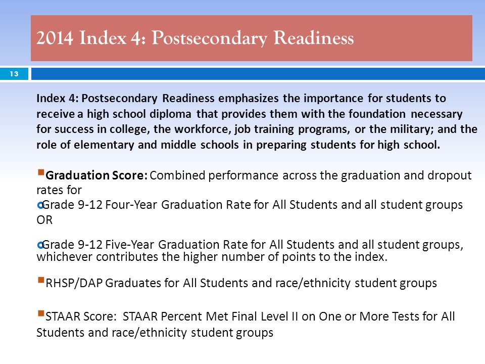 2014 Index 4: Postsecondary Readiness 13 Index 4: Postsecondary Readiness emphasizes the importance for students to receive a high school diploma that provides them with the foundation necessary for success in college, the workforce, job training programs, or the military; and the role of elementary and middle schools in preparing students for high school.