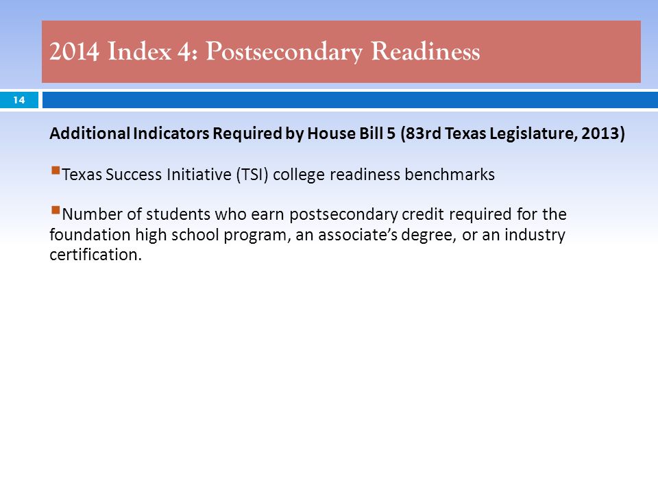 2014 Index 4: Postsecondary Readiness 14 Additional Indicators Required by House Bill 5 (83rd Texas Legislature, 2013) Texas Success Initiative (TSI) college readiness benchmarks Number of students who earn postsecondary credit required for the foundation high school program, an associates degree, or an industry certification.