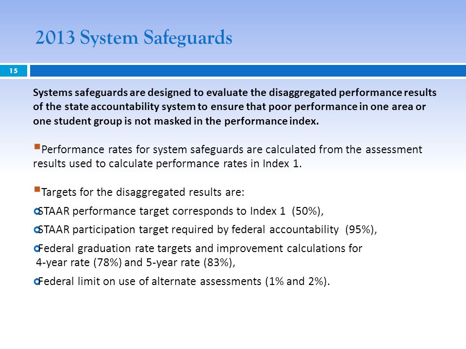 2013 System Safeguards 15 Systems safeguards are designed to evaluate the disaggregated performance results of the state accountability system to ensure that poor performance in one area or one student group is not masked in the performance index.