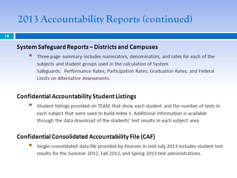 2013 Accountability Reports (continued) 18 System Safeguard Reports – Districts and Campuses Three-page summary includes numerators, denominators, and rates for each of the subjects and student groups used in the calculation of System Safeguards: Performance Rates; Participation Rates; Graduation Rates; and Federal Limits on Alternative Assessments.