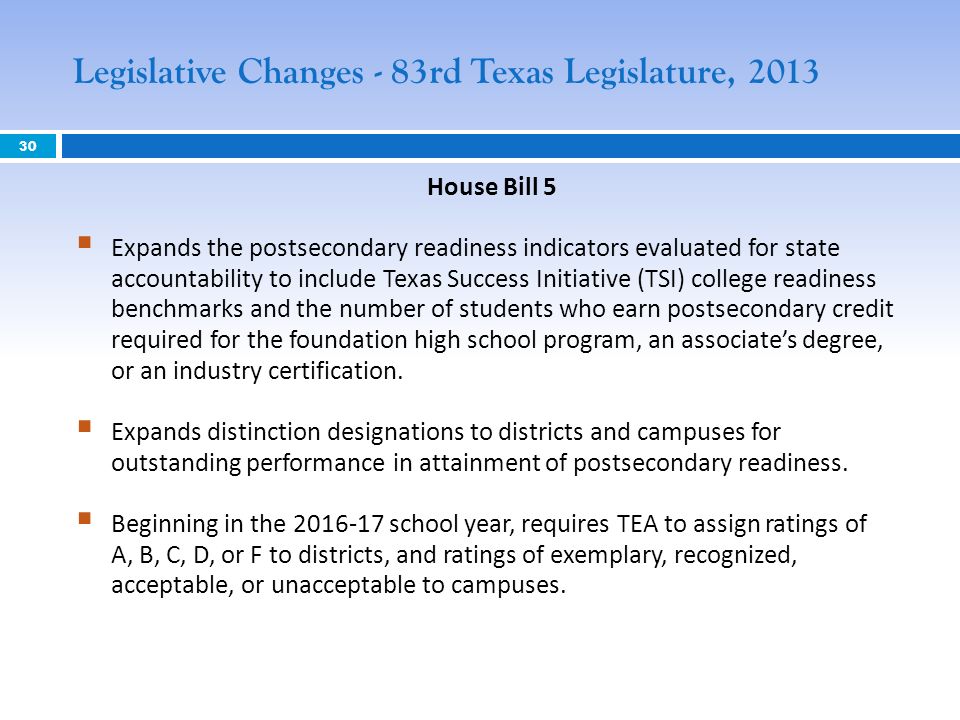 House Bill 5 Expands the postsecondary readiness indicators evaluated for state accountability to include Texas Success Initiative (TSI) college readiness benchmarks and the number of students who earn postsecondary credit required for the foundation high school program, an associates degree, or an industry certification.