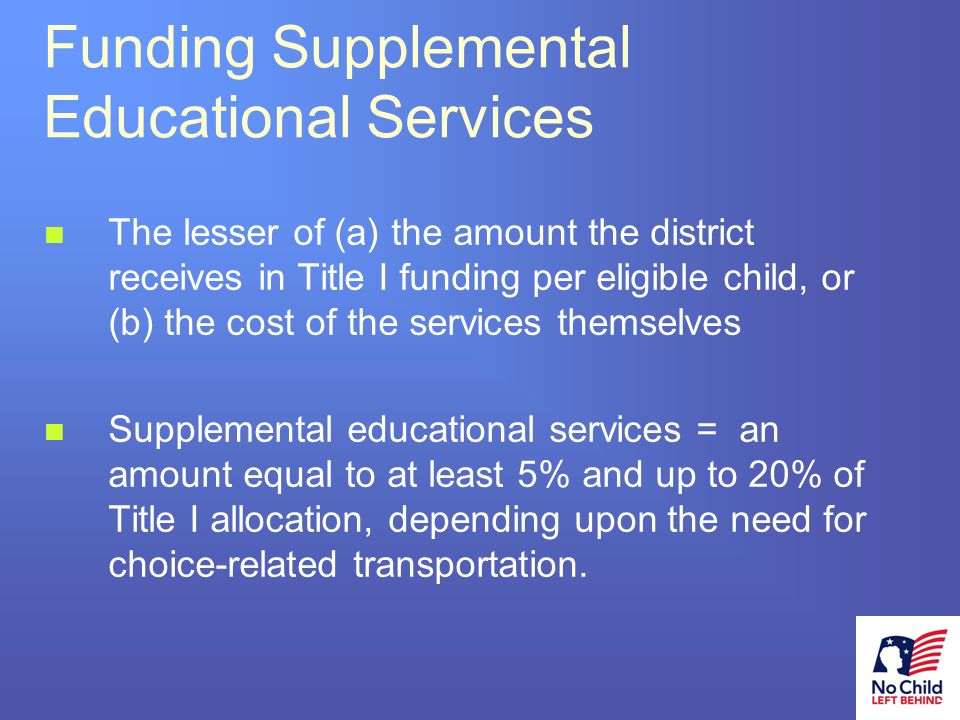 21 # Funding Supplemental Educational Services The lesser of (a) the amount the district receives in Title I funding per eligible child, or (b) the cost of the services themselves Supplemental educational services = an amount equal to at least 5% and up to 20% of Title I allocation, depending upon the need for choice-related transportation.