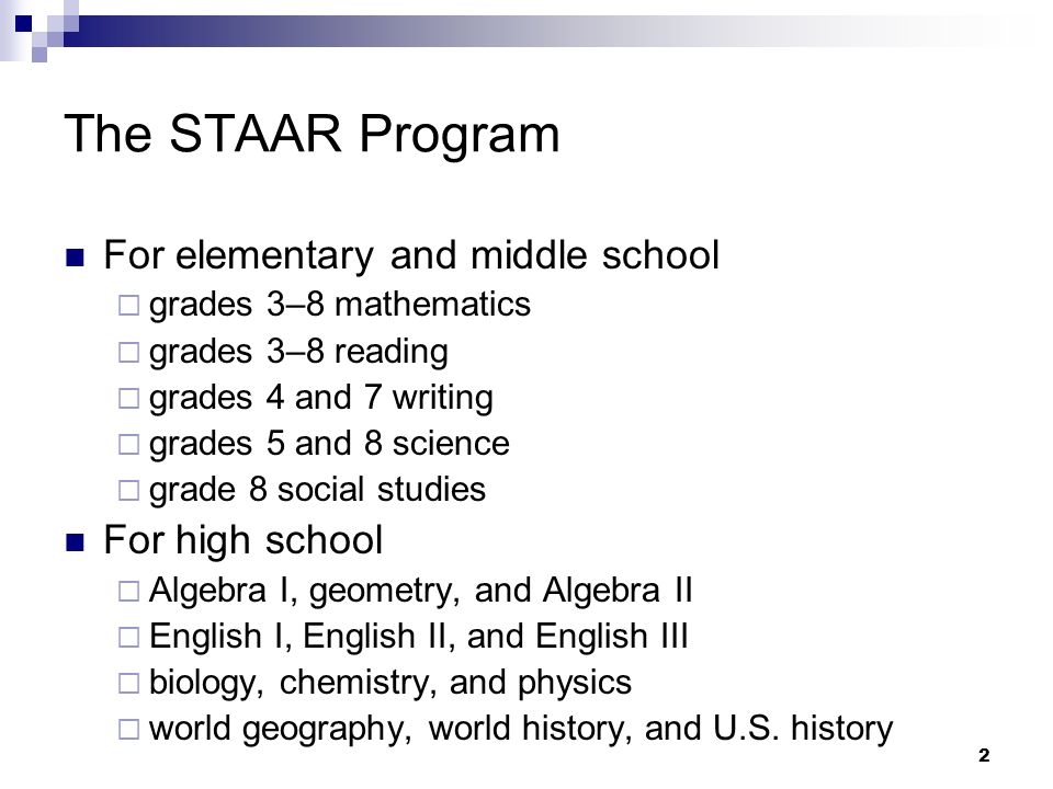 2 The STAAR Program For elementary and middle school grades 3–8 mathematics grades 3–8 reading grades 4 and 7 writing grades 5 and 8 science grade 8 social studies For high school Algebra I, geometry, and Algebra II English I, English II, and English III biology, chemistry, and physics world geography, world history, and U.S.