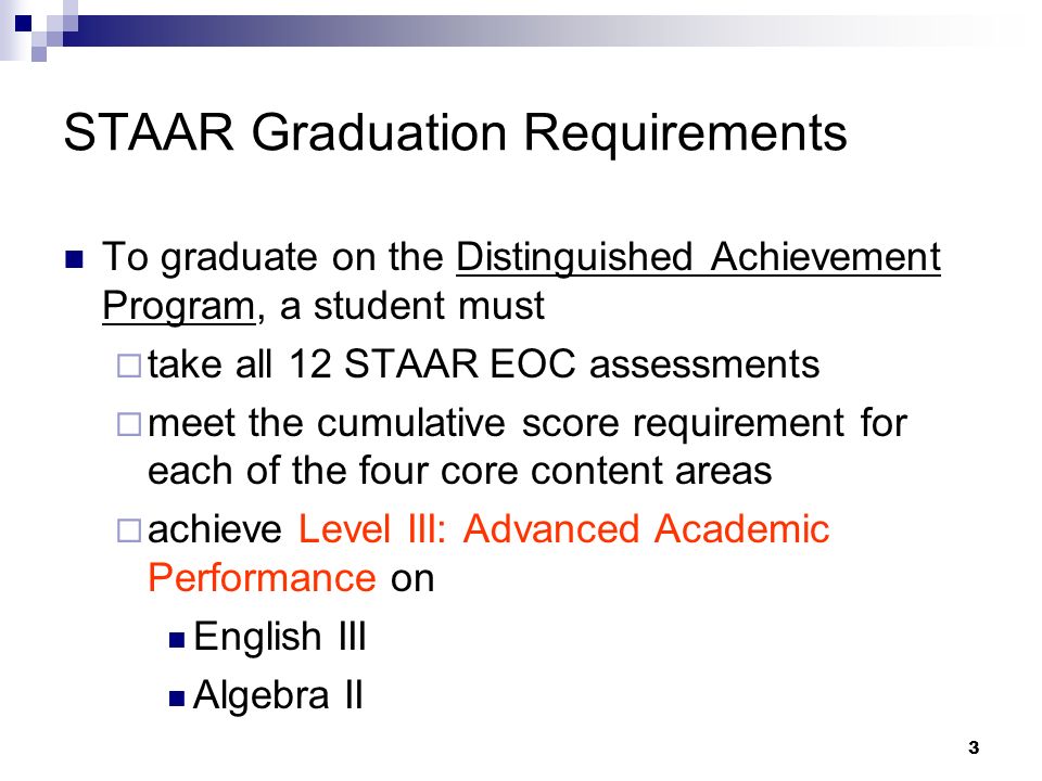 3 STAAR Graduation Requirements To graduate on the Distinguished Achievement Program, a student must take all 12 STAAR EOC assessments meet the cumulative score requirement for each of the four core content areas achieve Level III: Advanced Academic Performance on English III Algebra II