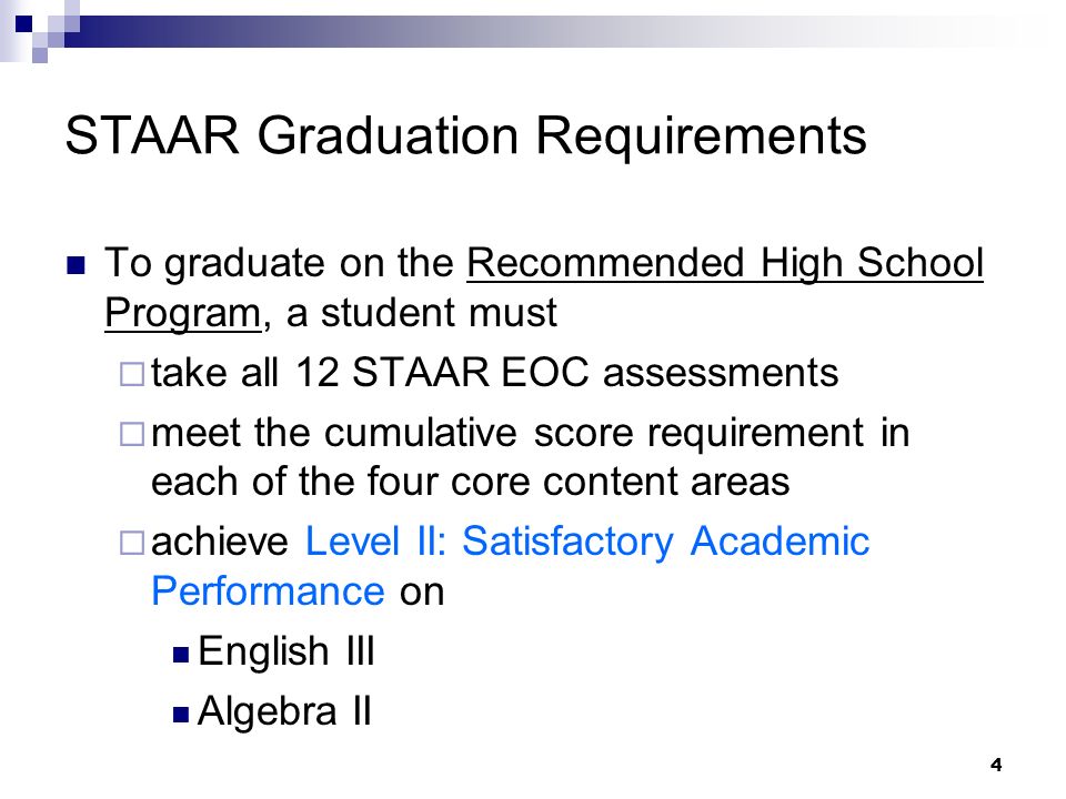 4 STAAR Graduation Requirements To graduate on the Recommended High School Program, a student must take all 12 STAAR EOC assessments meet the cumulative score requirement in each of the four core content areas achieve Level II: Satisfactory Academic Performance on English III Algebra II