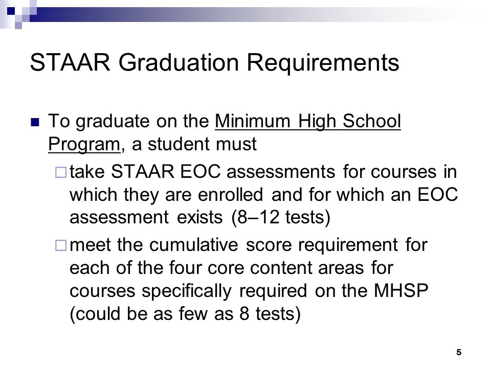 5 STAAR Graduation Requirements To graduate on the Minimum High School Program, a student must take STAAR EOC assessments for courses in which they are enrolled and for which an EOC assessment exists (8–12 tests) meet the cumulative score requirement for each of the four core content areas for courses specifically required on the MHSP (could be as few as 8 tests)