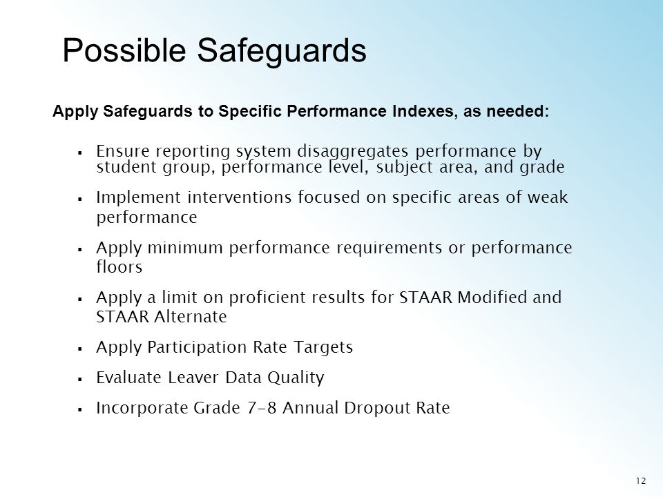 12 Ensure reporting system disaggregates performance by student group, performance level, subject area, and grade Implement interventions focused on specific areas of weak performance Apply minimum performance requirements or performance floors Apply a limit on proficient results for STAAR Modified and STAAR Alternate Apply Participation Rate Targets Evaluate Leaver Data Quality Incorporate Grade 7-8 Annual Dropout Rate Apply Safeguards to Specific Performance Indexes, as needed: