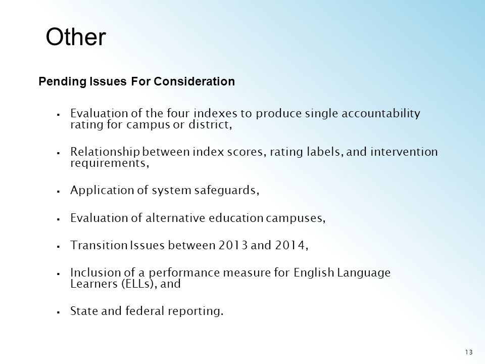 13 Evaluation of the four indexes to produce single accountability rating for campus or district, Relationship between index scores, rating labels, and intervention requirements, Application of system safeguards, Evaluation of alternative education campuses, Transition Issues between 2013 and 2014, Inclusion of a performance measure for English Language Learners (ELLs), and State and federal reporting.