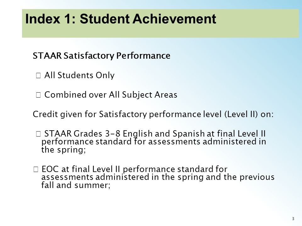 3 STAAR Satisfactory Performance All Students Only Combined over All Subject Areas Credit given for Satisfactory performance level (Level II) on: STAAR Grades 3-8 English and Spanish at final Level II performance standard for assessments administered in the spring; EOC at final Level II performance standard for assessments administered in the spring and the previous fall and summer;