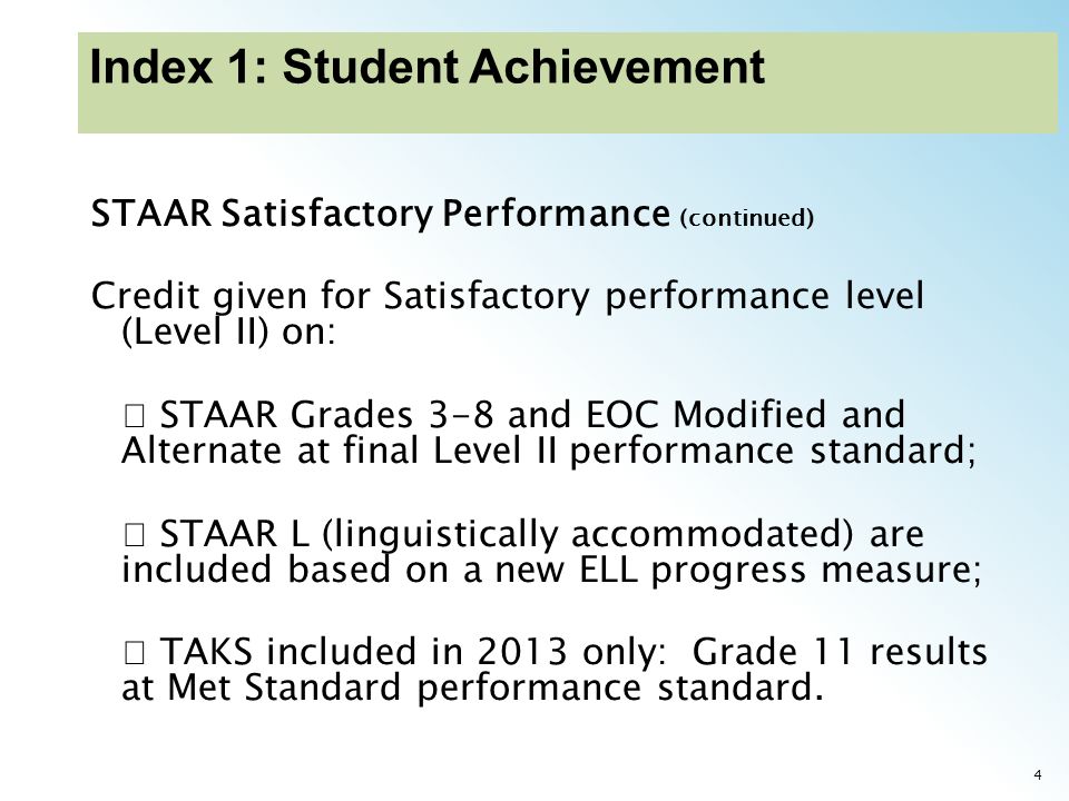 4 STAAR Satisfactory Performance (continued) Credit given for Satisfactory performance level (Level II) on: STAAR Grades 3-8 and EOC Modified and Alternate at final Level II performance standard; STAAR L (linguistically accommodated) are included based on a new ELL progress measure; TAKS included in 2013 only: Grade 11 results at Met Standard performance standard.