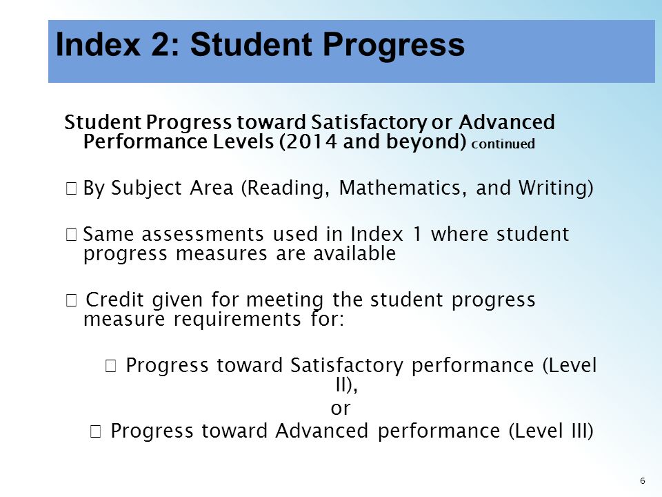 6 Student Progress toward Satisfactory or Advanced Performance Levels (2014 and beyond) continued By Subject Area (Reading, Mathematics, and Writing) Same assessments used in Index 1 where student progress measures are available Credit given for meeting the student progress measure requirements for: Progress toward Satisfactory performance (Level II), or Progress toward Advanced performance (Level III)