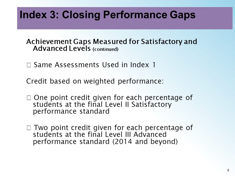 8 Achievement Gaps Measured for Satisfactory and Advanced Levels (continued) Same Assessments Used in Index 1 Credit based on weighted performance: One point credit given for each percentage of students at the final Level II Satisfactory performance standard Two point credit given for each percentage of students at the final Level III Advanced performance standard (2014 and beyond)