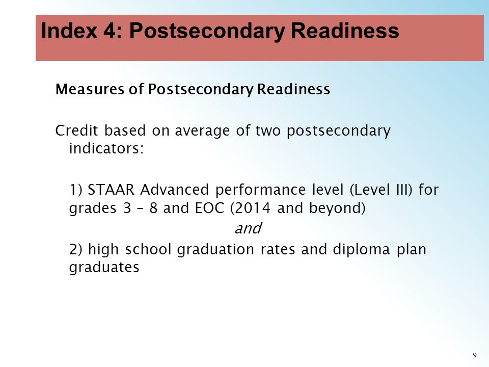 9 Measures of Postsecondary Readiness Credit based on average of two postsecondary indicators: 1) STAAR Advanced performance level (Level III) for grades 3 – 8 and EOC (2014 and beyond) and 2) high school graduation rates and diploma plan graduates