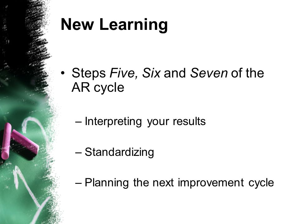 New Learning Steps Five, Six and Seven of the AR cycle –Interpreting your results –Standardizing –Planning the next improvement cycle