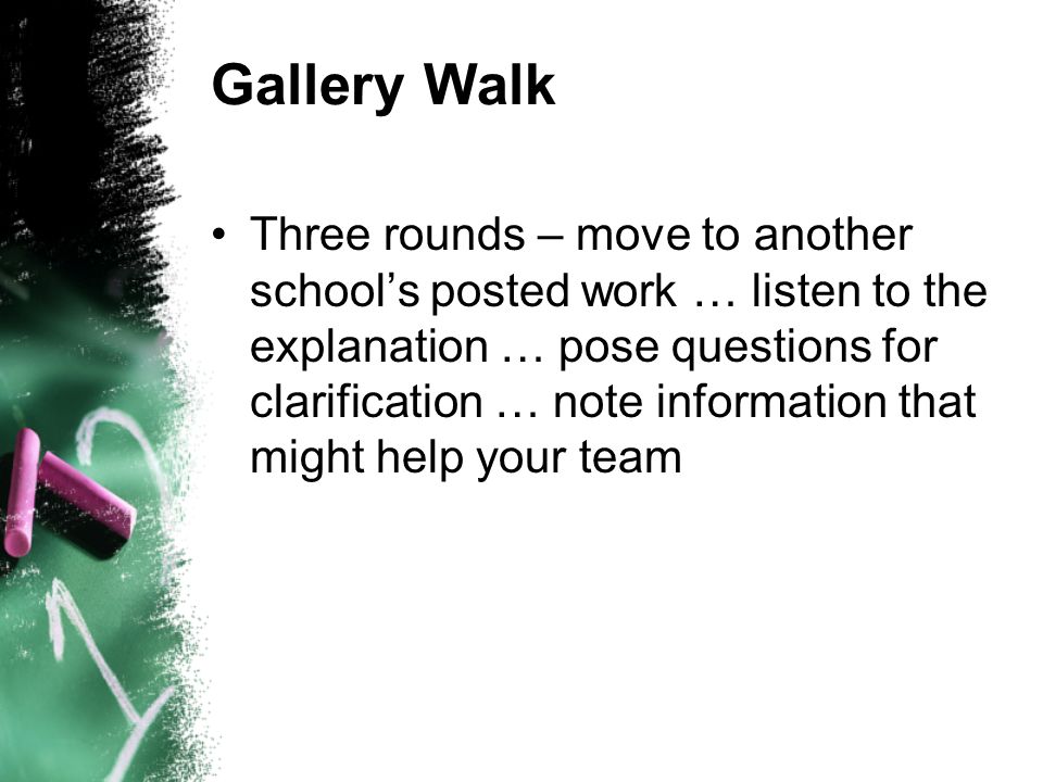 Gallery Walk Three rounds – move to another schools posted work … listen to the explanation … pose questions for clarification … note information that might help your team
