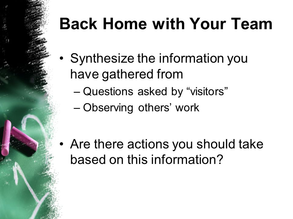Back Home with Your Team Synthesize the information you have gathered from –Questions asked by visitors –Observing others work Are there actions you should take based on this information