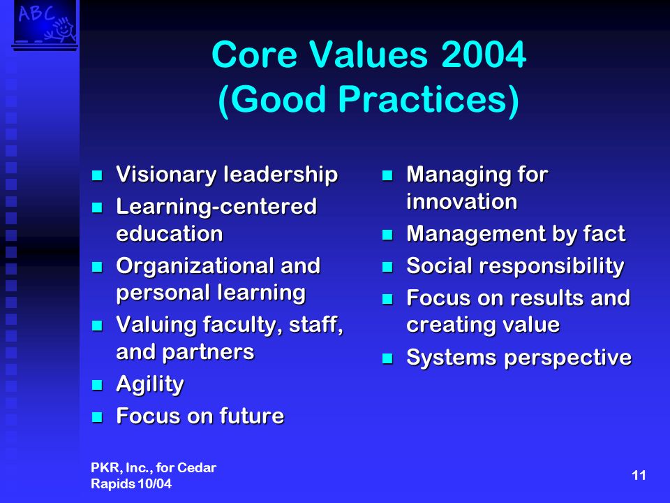 PKR, Inc., for Cedar Rapids 10/04 11 Core Values 2004 (Good Practices) Visionary leadership Visionary leadership Learning-centered education Learning-centered education Organizational and personal learning Organizational and personal learning Valuing faculty, staff, and partners Valuing faculty, staff, and partners Agility Agility Focus on future Focus on future Managing for innovation Management by fact Social responsibility Focus on results and creating value Systems perspective