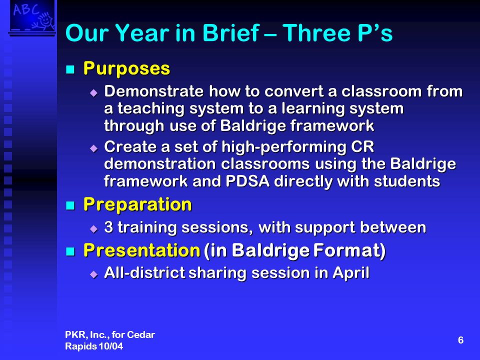 PKR, Inc., for Cedar Rapids 10/04 6 Our Year in Brief – Three Ps Purposes Purposes Demonstrate how to convert a classroom from a teaching system to a learning system through use of Baldrige framework Demonstrate how to convert a classroom from a teaching system to a learning system through use of Baldrige framework Create a set of high-performing CR demonstration classrooms using the Baldrige framework and PDSA directly with students Create a set of high-performing CR demonstration classrooms using the Baldrige framework and PDSA directly with students Preparation Preparation 3 training sessions, with support between 3 training sessions, with support between Presentation (in Baldrige Format) Presentation (in Baldrige Format) All-district sharing session in April All-district sharing session in April